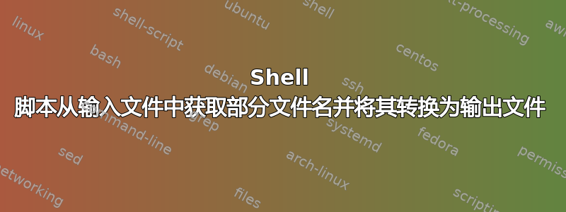 Shell 脚本从输入文件中获取部分文件名并将其转换为输出文件