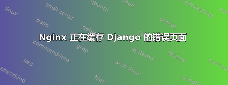 Nginx 正在缓存 Django 的错误页面