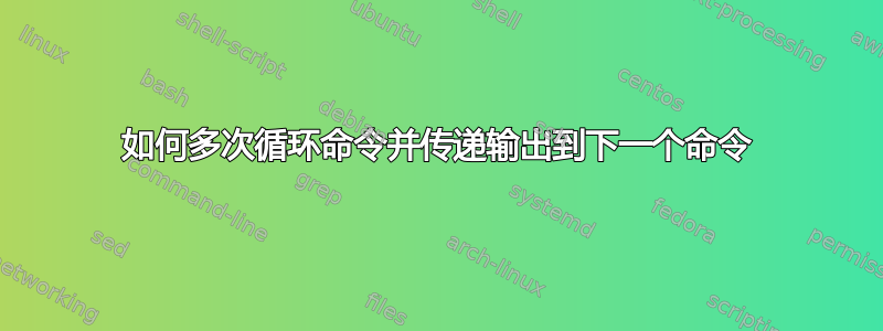 如何多次循环命令并传递输出到下一个命令