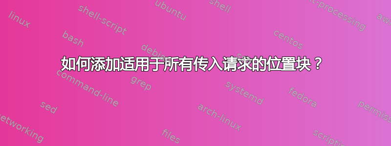 如何添加适用于所有传入请求的位置块？