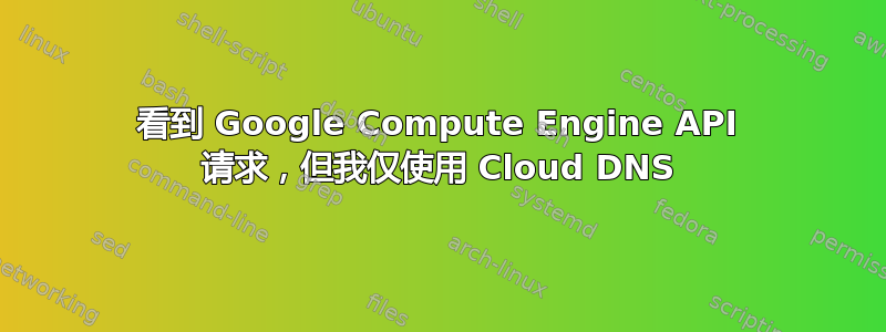 看到 Google Compute Engine API 请求，但我仅使用 Cloud DNS