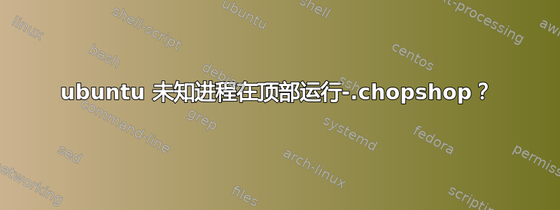 ubuntu 未知进程在顶部运行-.chopshop？