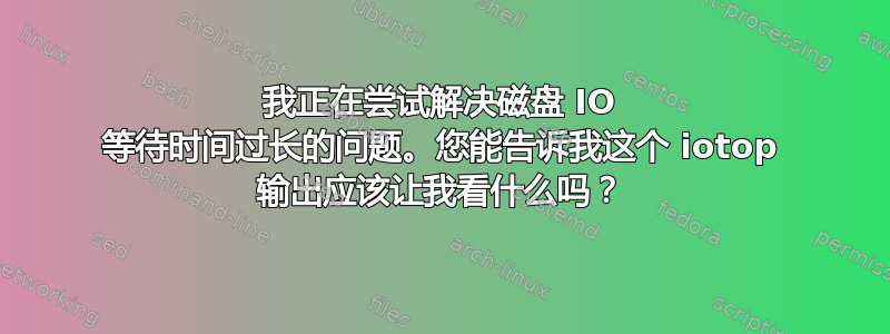 我正在尝试解决磁盘 IO 等待时间过长的问题。您能告诉我这个 iotop 输出应该让我看什么吗？