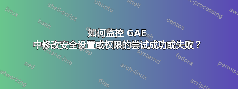 如何监控 GAE 中修改安全设置或权限的尝试成功或失败？