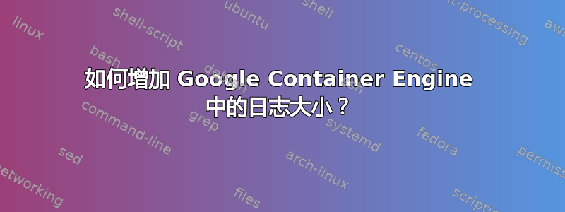 如何增加 Google Container Engine 中的日志大小？