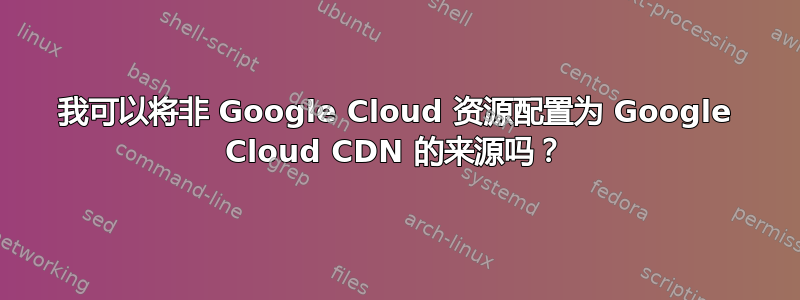 我可以将非 Google Cloud 资源配置为 Google Cloud CDN 的来源吗？