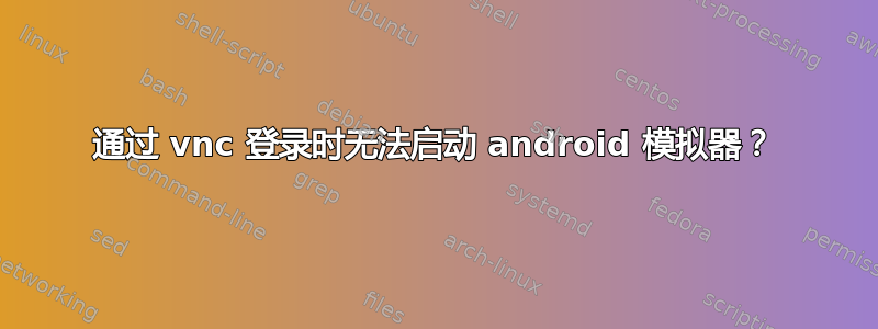 通过 vnc 登录时无法启动 android 模拟器？