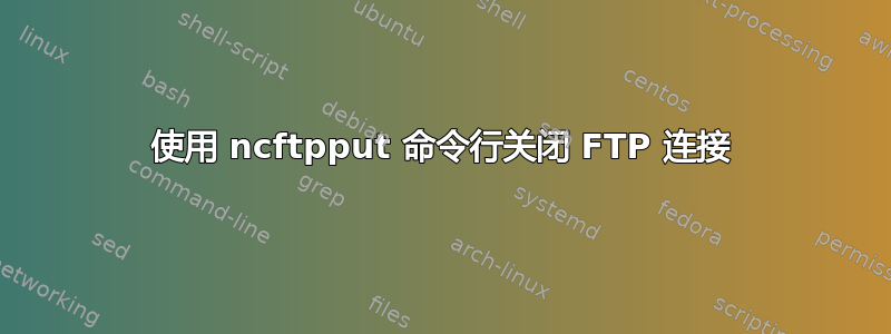 使用 ncftpput 命令行关闭 FTP 连接