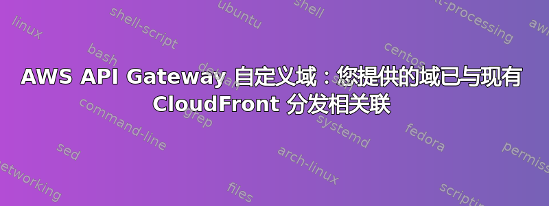 AWS API Gateway 自定义域：您提供的域已与现有 CloudFront 分发相关联