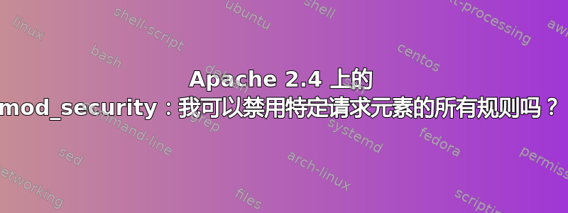 Apache 2.4 上的 mod_security：我可以禁用特定请求元素的所有规则吗？