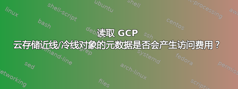 读取 GCP 云存储近线/冷线对象的元数据是否会产生访问费用？