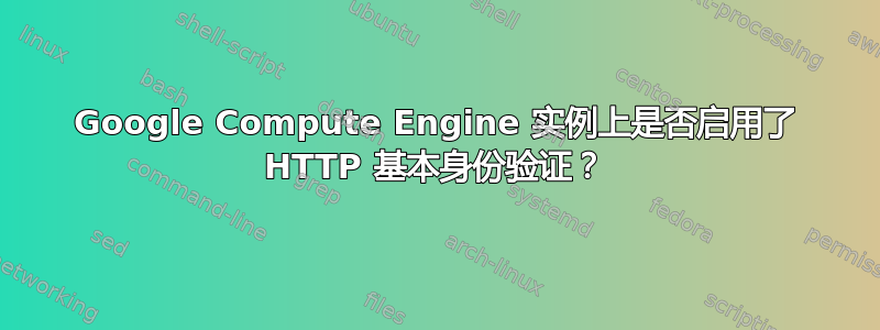 Google Compute Engine 实例上是否启用了 HTTP 基本身份验证？