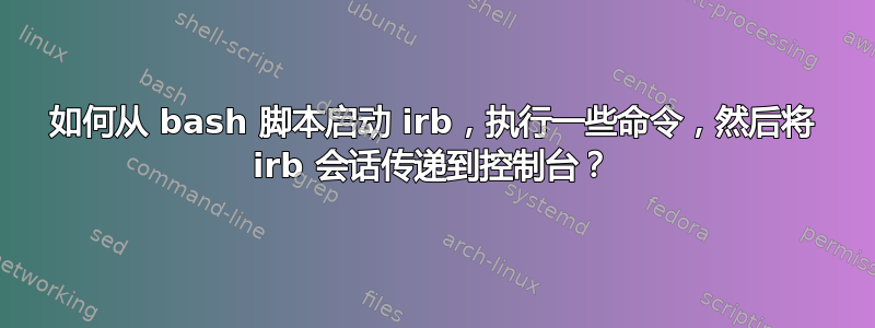 如何从 bash 脚本启动 irb，执行一些命令，然后将 irb 会话传递到控制台？