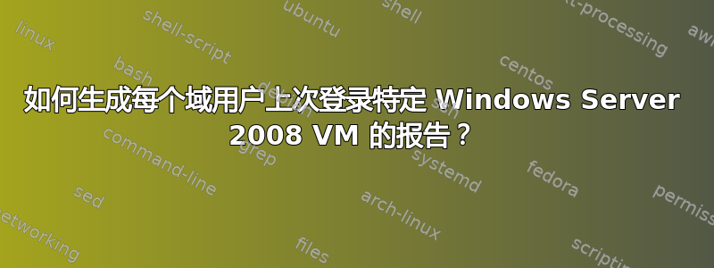 如何生成每个域用户上次登录特定 Windows Server 2008 VM 的报告？