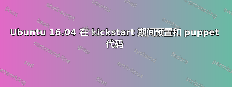 Ubuntu 16.04 在 kickstart 期间预置和 puppet 代码