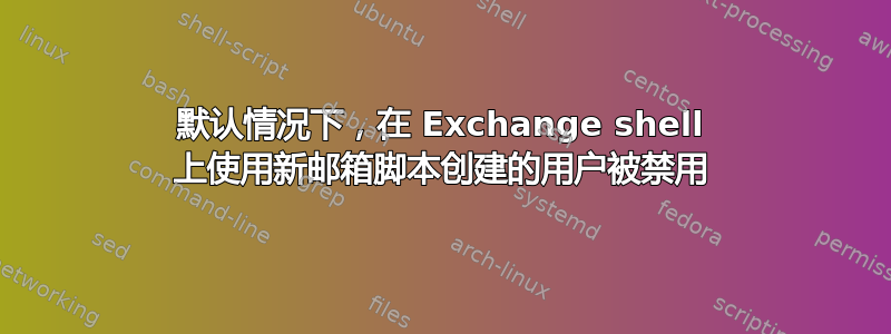 默认情况下，在 Exchange shell 上使用新邮箱脚本创建的用户被禁用