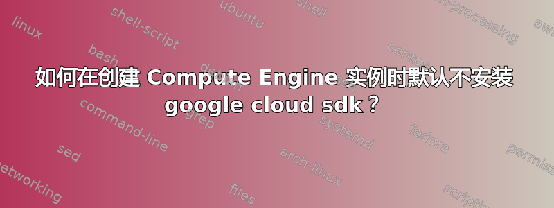 如何在创建 Compute Engine 实例时默认不安装 google cloud sdk？