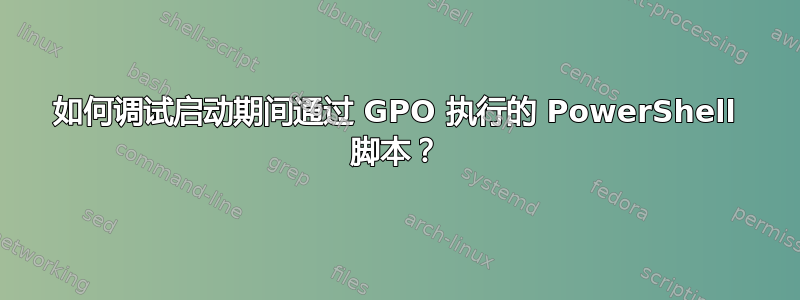 如何调试启动期间通过 GPO 执行的 PowerShell 脚本？