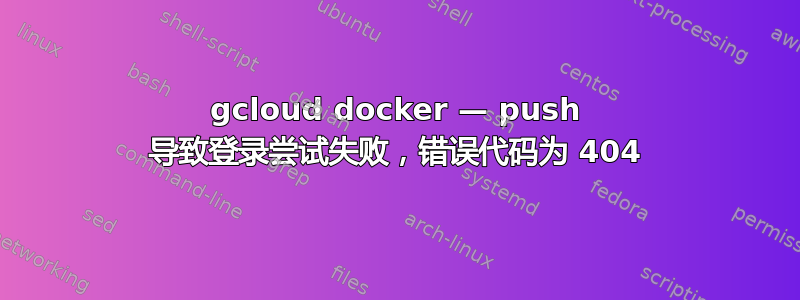 gcloud docker — push 导致登录尝试失败，错误代码为 404