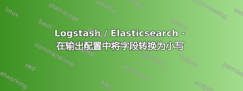 Logstash / Elasticsearch - 在输出配置中将字段转换为小写