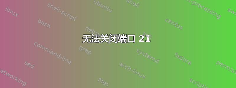 无法关闭端口 21