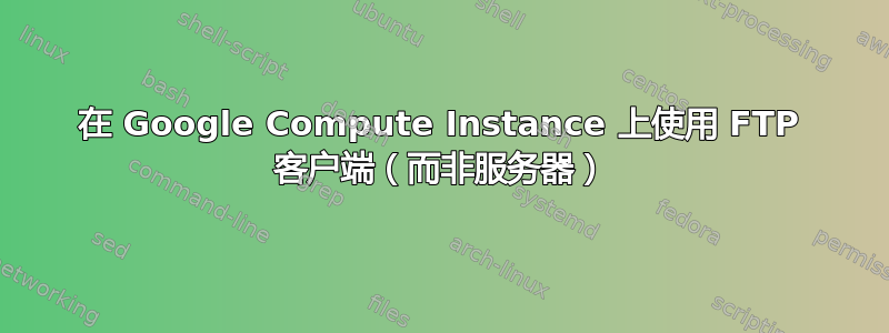 在 Google Compute Instance 上使用 FTP 客户端（而非服务器）