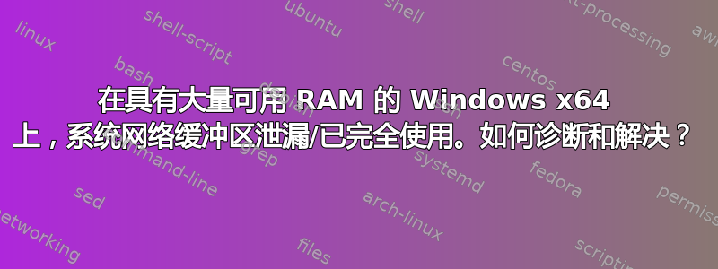 在具有大量可用 RAM 的 Windows x64 上，系统网络缓冲区泄漏/已完全使用。如何诊断和解决？