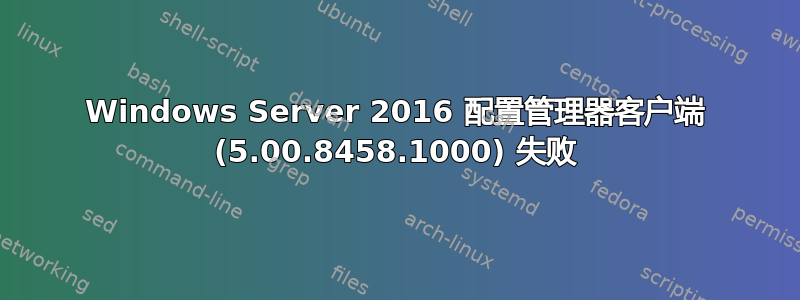 Windows Server 2016 配置管理器客户端 (5.00.8458.1000) 失败