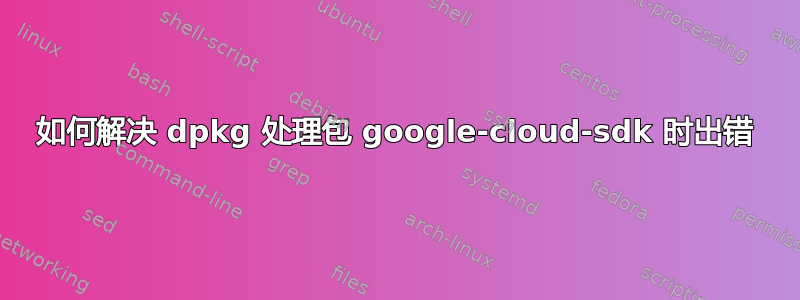 如何解决 dpkg 处理包 google-cloud-sdk 时出错