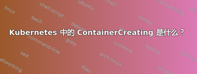 Kubernetes 中的 ContainerCreating 是什么？