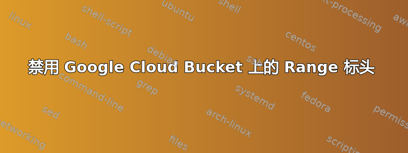 禁用 Google Cloud Bucket 上的 Range 标头