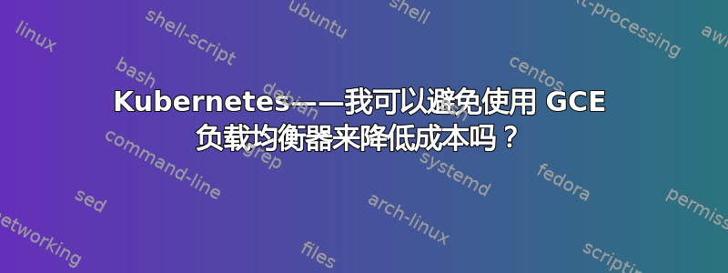 Kubernetes——我可以避免使用 GCE 负载均衡器来降低成本吗？