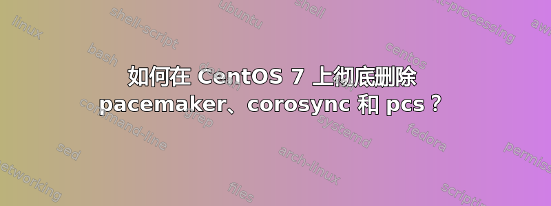 如何在 CentOS 7 上彻底删除 pacemaker、corosync 和 pcs？