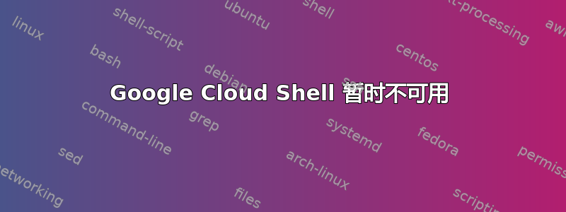 Google Cloud Shell 暂时不可用