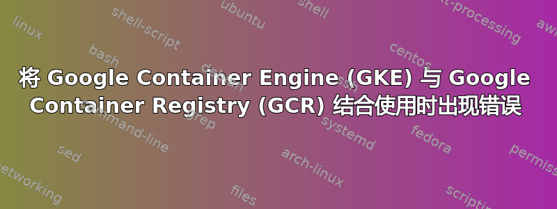 将 Google Container Engine (GKE) 与 Google Container Registry (GCR) 结合使用时出现错误