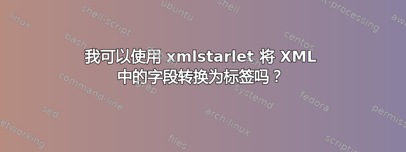 我可以使用 xmlstarlet 将 XML 中的字段转换为标签吗？