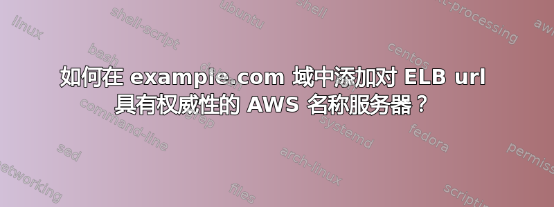 如何在 example.com 域中添加对 ELB url 具有权威性的 AWS 名称服务器？