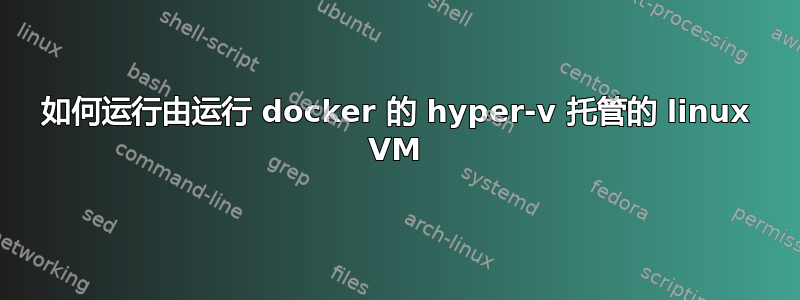 如何运行由运行 docker 的 hyper-v 托管的 linux VM