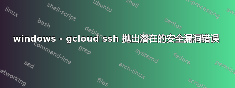 windows - gcloud ssh 抛出潜在的安全漏洞错误