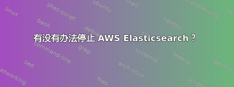 有没有办法停止 AWS Elasticsearch？