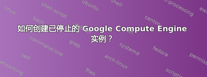 如何创建已停止的 Google Compute Engine 实例？