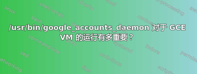 /usr/bin/google_accounts_daemon 对于 GCE VM 的运行有多重要？