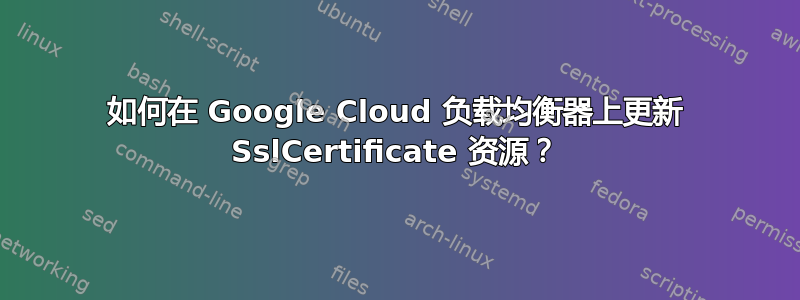 如何在 Google Cloud 负载均衡器上更新 SslCertificate 资源？