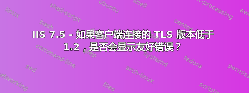 IIS 7.5 - 如果客户端连接的 TLS 版本低于 1.2，是否会显示友好错误？