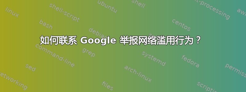 如何联系 Google 举报网络滥用行为？