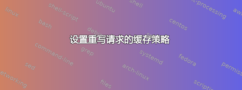 设置重写请求的缓存策略