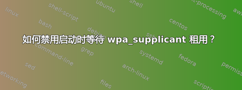 如何禁用启动时等待 wpa_supplicant 租用？