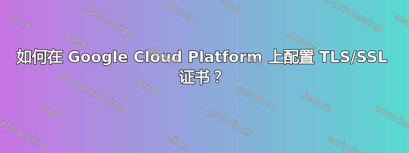 如何在 Google Cloud Platform 上配置 TLS/SSL 证书？