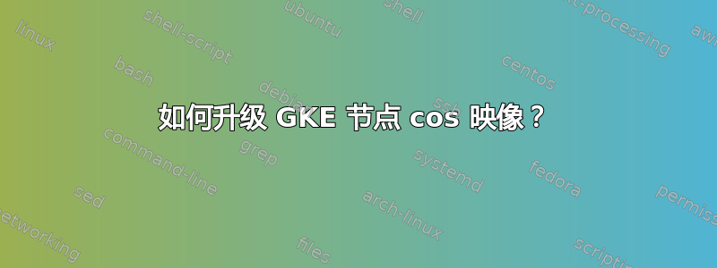 如何升级 GKE 节点 cos 映像？