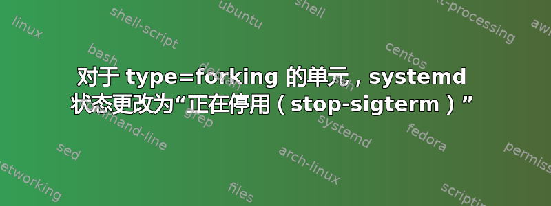 对于 type=forking 的单元，systemd 状态更改为“正在停用（stop-sigterm）”